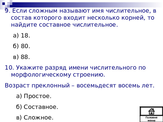 9. Если сложным называют имя числительное, в состав которого входит несколько корней, то найдите составное числительное. а) 18. б) 80. в) 88. а) 18. б) 80. в) 88. 10. Укажите разряд имени числительного по морфологическому строению. Возраст преклонный – восемьдесят восемь лет.  а) Простое.  б) Составное.  в) Сложное. Головне  меню 