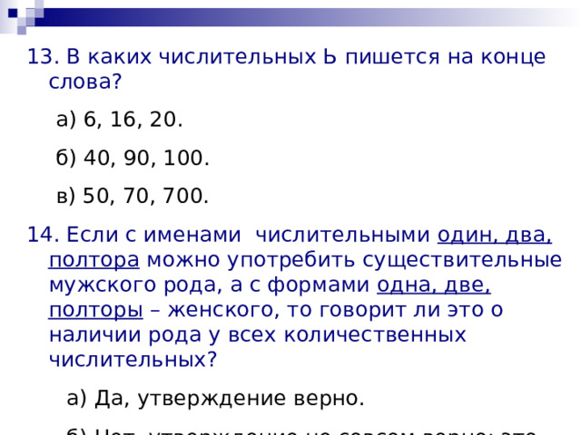 13. В каких числительных Ь пишется на конце слова? а) 6, 16, 20. б) 40, 90, 100. в) 50, 70, 700. а) 6, 16, 20. б) 40, 90, 100. в) 50, 70, 700. 14. Если с именами числительными один, два, полтора можно употребить существительные мужского рода, а с формами одна, две, полторы – женского, то говорит ли это о наличии рода у всех количественных числительных?  а) Да, утверждение верно.  б) Нет, утверждение не совсем верно: это слова-исключения.  