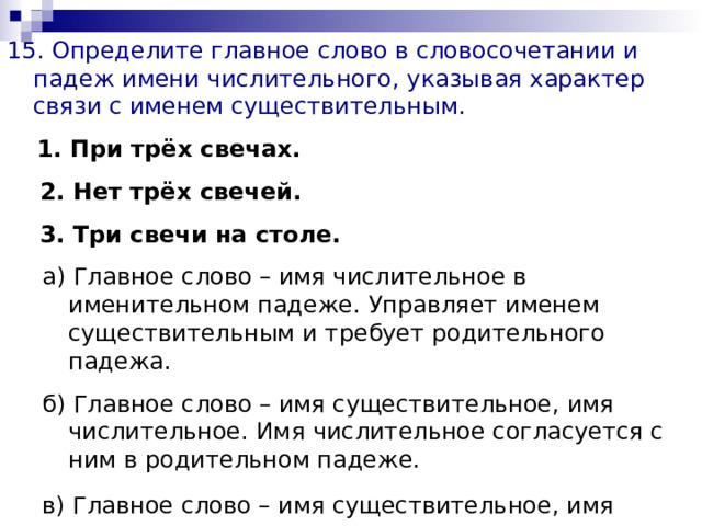 15. Определите главное слово в словосочетании и падеж имени числительного, указывая характер связи с именем существительным.  1. При трёх свечах.  2. Нет трёх свечей.  3. Три свечи на столе.  а) Главное слово – имя числительное в именительном падеже. Управляет именем существительным и требует родительного падежа. б) Главное слово – имя существительное, имя числительное. Имя числительное согласуется с ним в родительном падеже. в) Главное слово – имя существительное, имя числительное согласуется с ним в предложном падеже.  а) Главное слово – имя числительное в именительном падеже. Управляет именем существительным и требует родительного падежа. б) Главное слово – имя существительное, имя числительное. Имя числительное согласуется с ним в родительном падеже. в) Главное слово – имя существительное, имя числительное согласуется с ним в предложном падеже.  