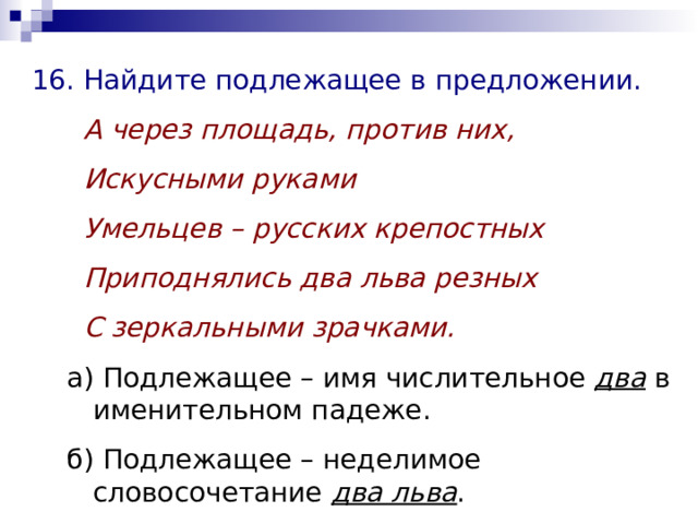 16. Найдите подлежащее в предложении.  А через площадь, против них,  Искусными руками  Умельцев – русских крепостных  Приподнялись два льва резных  С зеркальными зрачками. а) Подлежащее – имя числительное два в именительном падеже. б) Подлежащее – неделимое словосочетание два льва . а) Подлежащее – имя числительное два в именительном падеже. б) Подлежащее – неделимое словосочетание два льва . 