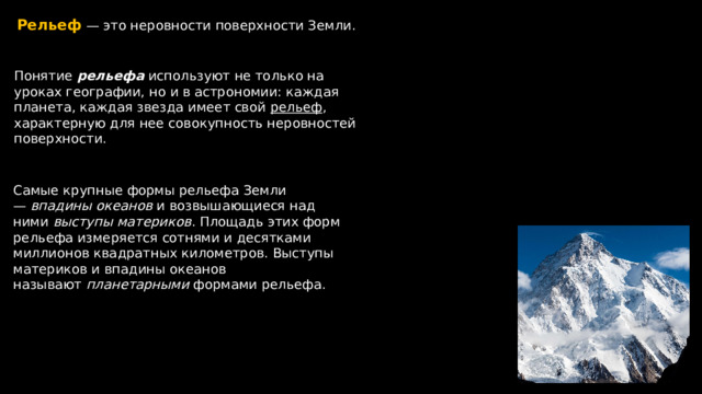 Рельеф  — это неровности поверхности Земли. Понятие рельефа используют не только на уроках географии, но и в астрономии: каждая планета, каждая звезда имеет свой рельеф , характерную для нее совокупность неровностей поверхности. Самые крупные формы рельефа Земли —   впадины  океанов  и возвышающиеся над ними  выступы  материков . Площадь этих форм рельефа измеряется сотнями и десятками миллионов квадратных километров. Выступы материков и впадины океанов называют  планетарными  формами рельефа. 