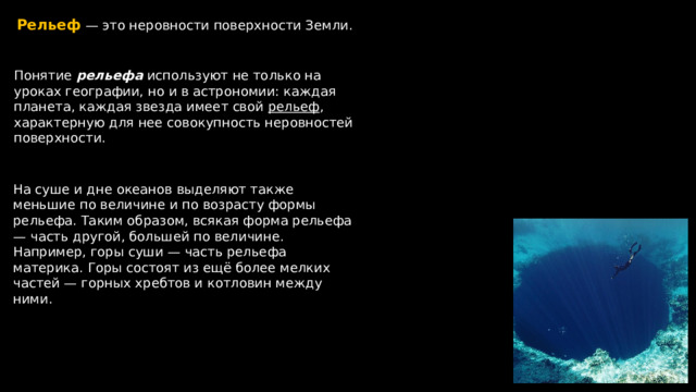 Рельеф  — это неровности поверхности Земли. Понятие рельефа используют не только на уроках географии, но и в астрономии: каждая планета, каждая звезда имеет свой рельеф , характерную для нее совокупность неровностей поверхности. На суше и дне океанов выделяют также меньшие по величине и по возрасту формы рельефа. Таким образом, всякая форма рельефа — часть другой, большей по величине. Например, горы суши — часть рельефа материка. Горы состоят из ещё более мелких частей — горных хребтов и котловин между ними.  