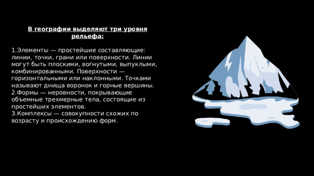 В географии выделяют три уровня рельефа:  Элементы — простейшие составляющие: линии, точки, грани или поверхности. Линии могут быть плоскими, вогнутыми, выпуклыми, комбинированными. Поверхности — горизонтальными или наклонными. Точками называют днища воронок и горные вершины. Формы — неровности, покрывающие объемные трехмерные тела, состоящие из простейших элементов. Комплексы — совокупности схожих по возрасту и происхождению форм. 