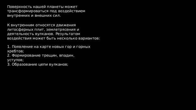 Поверхность нашей планеты может трансформироваться под воздействием внутренних и внешних сил. К внутренним относятся движения литосферных плит, землетрясения и деятельность вулканов. Результатом воздействия может быть несколько вариантов: 1. Появление на карте новых гор и горных хребтов; 2. Формирование трещин, впадин, уступов; 3. Образование цепи вулканов; 