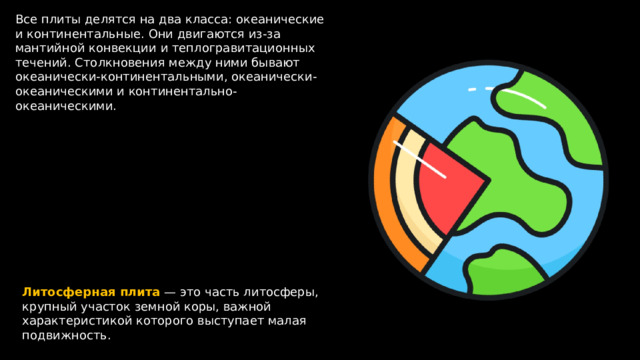 Все плиты делятся на два класса: океанические и континентальные. Они двигаются из-за мантийной конвекции и теплогравитационных течений. Столкновения между ними бывают океанически-континентальными, океанически-океаническими и континентально-океаническими. Литосферная  плита — это часть литосферы, крупный участок земной коры, важной характеристикой которого выступает малая подвижность. 