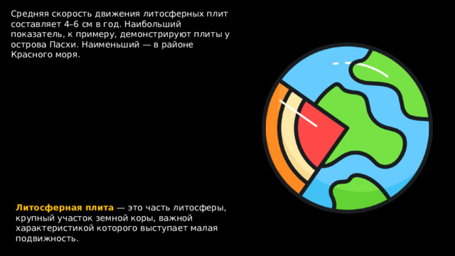 Средняя скорость движения литосферных плит составляет 4–6 см в год. Наибольший показатель, к примеру, демонстрируют плиты у острова Пасхи. Наименьший — в районе Красного моря. Литосферная  плита — это часть литосферы, крупный участок земной коры, важной характеристикой которого выступает малая подвижность. 