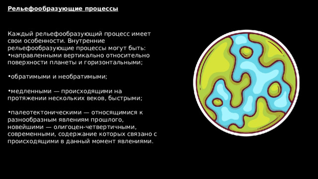 Рельефообразующие процессы Каждый рельефообразующий процесс имеет свои особенности. Внутренние рельефообразующие процессы могут быть: направленными вертикально относительно поверхности планеты и горизонтальными;   обратимыми и необратимыми;   медленными — происходящими на протяжении нескольких веков, быстрыми;   палеотектоническими — относящимися к разнообразным явлениям прошлого, новейшими — олигоцен-четвертичными, современными, содержание которых связано с происходящими в данный момент явлениями. 
