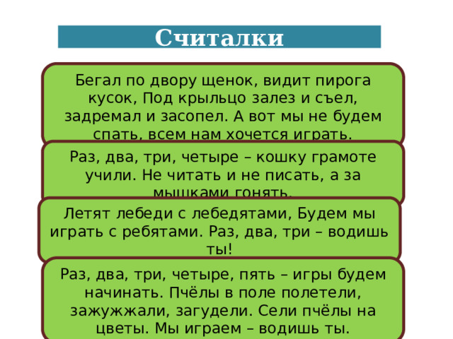 Считалки Бегал по двору щенок, видит пирога кусок, Под крыльцо залез и съел, задремал и засопел. А вот мы не будем спать, всем нам хочется играть. Раз, два, три, четыре – кошку грамоте учили. Не читать и не писать, а за мышками гонять. Летят лебеди с лебедятами, Будем мы играть с ребятами. Раз, два, три – водишь ты! Раз, два, три, четыре, пять – игры будем начинать. Пчёлы в поле полетели, зажужжали, загудели. Сели пчёлы на цветы. Мы играем – водишь ты. 