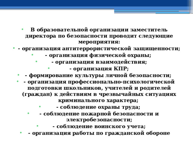 В образовательной организации заместитель директора по безопасности проводит следующие мероприятия: - организация антитеррористической защищенности; - организация физической охраны; - организация взаимодействия; - организация КПР; - формирование культуры личной безопасности; - организация профессионально-психологической подготовки школьников, учителей и родителей (граждан) к действиям в чрезвычайных ситуациях криминального характера; - соблюдение охраны труда; - соблюдение пожарной безопасности и электробезопасности; - соблюдение воинского учета; - организация работы по гражданской обороне 