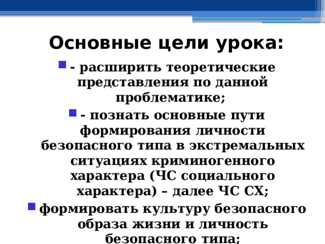 Основные цели урока: - расширить теоретические представления по данной проблематике; - познать основные пути формирования личности безопасного типа в экстремальных ситуациях криминогенного характера (ЧС социального характера) – далее ЧС СХ; формировать культуру безопасного образа жизни и личность безопасного типа; - познать алгоритм действий граждан РФ в ЧС социального характера 