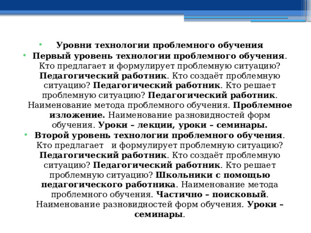 Уровни технологии проблемного обучения Первый уровень технологии проблемного обучения . Кто предлагает и формулирует проблемную ситуацию? Педагогический работник . Кто создаёт проблемную ситуацию? Педагогический работник . Кто решает проблемную ситуацию? Педагогический работник . Наименование метода проблемного обучения. Проблемное изложение. Наименование разновидностей форм обучения. Уроки – лекции, уроки – семинары. Второй уровень технологии проблемного обучения . Кто предлагает и формулирует проблемную ситуацию? Педагогический работник . Кто создаёт проблемную ситуацию? Педагогический работник . Кто решает проблемную ситуацию? Школьники с помощью педагогического работника . Наименование метода проблемного обучения. Частично – поисковый . Наименование разновидностей форм обучения. Уроки – семинары . 