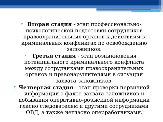 Вторая стадия - этап профессионально-психологической подготовки сотрудников правоохранительных органов к действиям в криминальных конфликтах по освобождению заложников. Третья стадия - этап возникновения потенциального криминального конфликта между сотрудниками правоохранительных органов и правонарушителями в ситуации захвата заложников. Четвертая стадия - этап проверки первичной информации о факте захвата заложников и добывания оперативно-розыскной информации гласно следователем и другими сотрудниками ОВД, а также негласно оперработниками. 