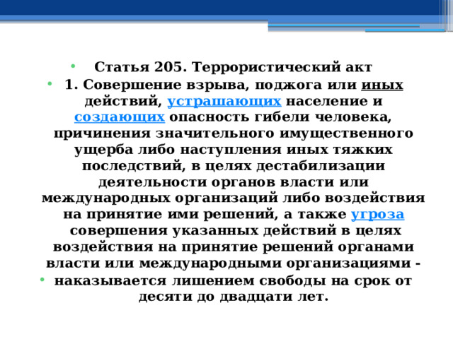 Статья 205. Террористический акт 1. Совершение взрыва, поджога или  иных  действий,  устрашающих  население и  создающих  опасность гибели человека, причинения значительного имущественного ущерба либо наступления иных тяжких последствий, в целях дестабилизации деятельности органов власти или международных организаций либо воздействия на принятие ими решений, а также  угроза  совершения указанных действий в целях воздействия на принятие решений органами власти или международными организациями - наказывается лишением свободы на срок от десяти до двадцати лет. 