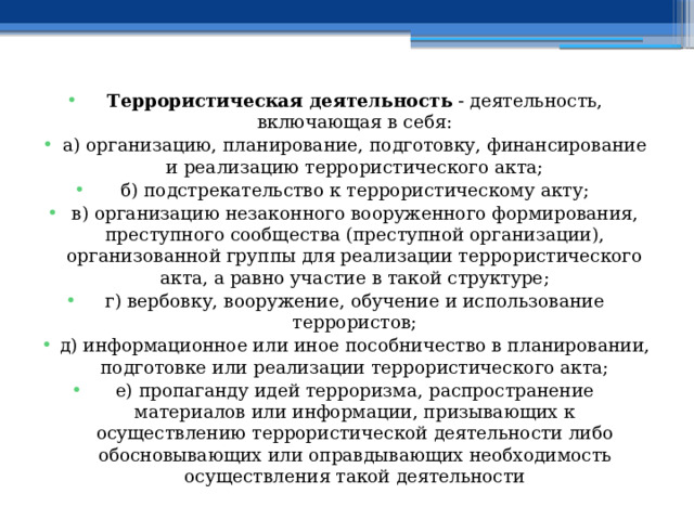 Террористическая деятельность  - деятельность, включающая в себя: а) организацию, планирование, подготовку, финансирование и реализацию террористического акта; б) подстрекательство к террористическому акту; в) организацию незаконного вооруженного формирования, преступного сообщества (преступной организации), организованной группы для реализации террористического акта, а равно участие в такой структуре; г) вербовку, вооружение, обучение и использование террористов; д) информационное или иное пособничество в планировании, подготовке или реализации террористического акта; е) пропаганду идей терроризма, распространение материалов или информации, призывающих к осуществлению террористической деятельности либо обосновывающих или оправдывающих необходимость осуществления такой деятельности 