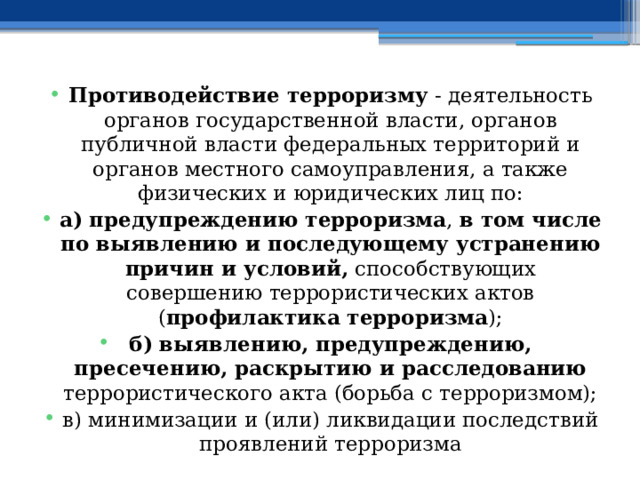 Противодействие терроризму  - деятельность органов государственной власти, органов публичной власти федеральных территорий и органов местного самоуправления, а также физических и юридических лиц по: а) предупреждению терроризма , в том числе по выявлению и последующему устранению причин и условий, способствующих совершению террористических актов ( профилактика терроризма ); б) выявлению, предупреждению, пресечению, раскрытию и расследованию террористического акта (борьба с терроризмом); в) минимизации и (или) ликвидации последствий проявлений терроризма 