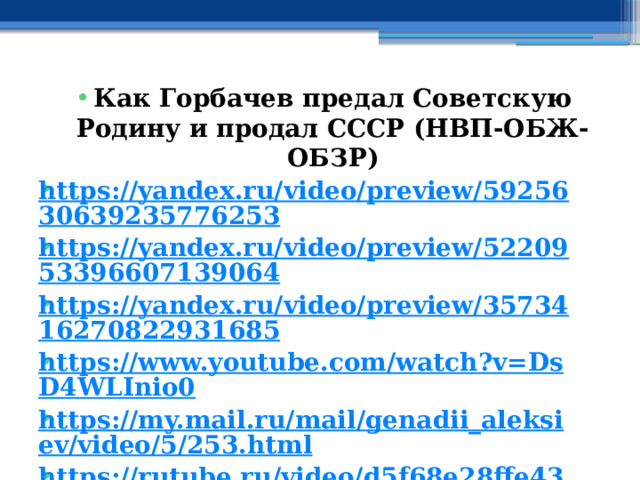 Как Горбачев предал Советскую Родину и продал СССР (НВП-ОБЖ-ОБЗР) https://yandex.ru/video/preview/5925630639235776253 https://yandex.ru/video/preview/5220953396607139064 https://yandex.ru/video/preview/3573416270822931685 https://www.youtube.com/watch?v=DsD4WLInio0 https://my.mail.ru/mail/genadii_aleksiev/video/5/253.html https://rutube.ru/video/d5f68e28ffe4398972d104813e40d139/ https://vk.com/video-150019313_456245265 https://ok.ru/video/797148908117 