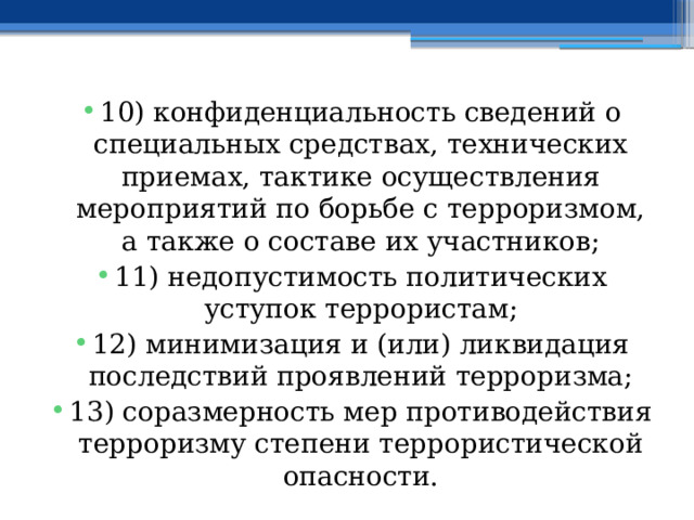 10) конфиденциальность сведений о специальных средствах, технических приемах, тактике осуществления мероприятий по борьбе с терроризмом, а также о составе их участников; 11) недопустимость политических уступок террористам; 12) минимизация и (или) ликвидация последствий проявлений терроризма; 13) соразмерность мер противодействия терроризму степени террористической опасности. 