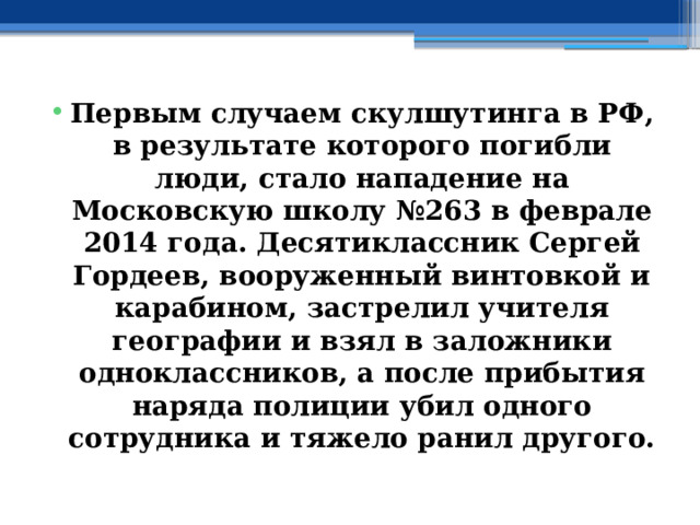 Первым случаем скулшутинга в РФ, в результате которого погибли люди, стало нападение на Московскую школу №263 в феврале 2014 года. Десятиклассник Сергей Гордеев, вооруженный винтовкой и карабином, застрелил учителя географии и взял в заложники одноклассников, а после прибытия наряда полиции убил одного сотрудника и тяжело ранил другого. 