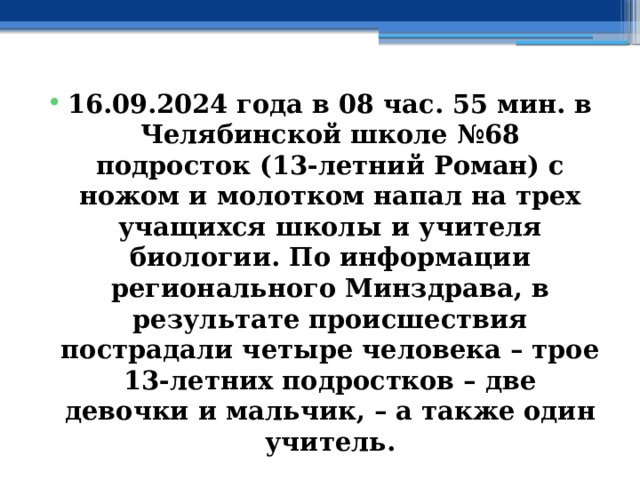 16.09.2024 года в 08 час. 55 мин. в Челябинской школе №68 подросток (13-летний Роман) с ножом и молотком напал на трех учащихся школы и учителя биологии. По информации регионального Минздрава, в результате происшествия пострадали четыре человека – трое 13-летних подростков – две девочки и мальчик, – а также один учитель. 