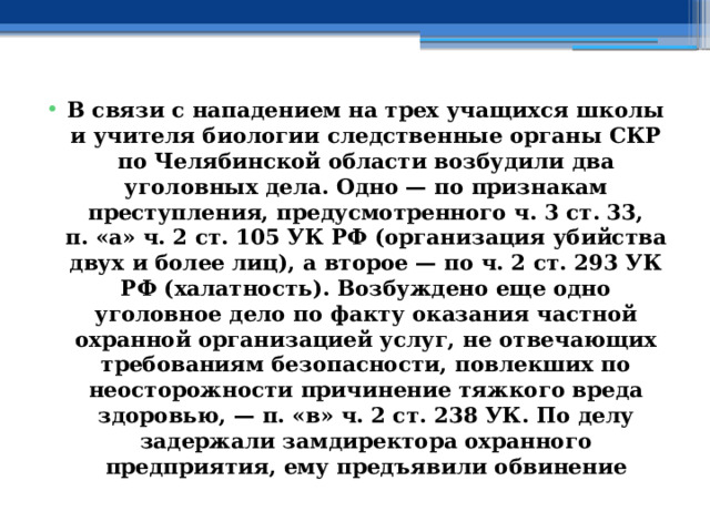 В связи с нападением на трех учащихся школы и учителя биологии следственные органы СКР по Челябинской области возбудили два уголовных дела. Одно — по признакам преступления, предусмотренного ч. 3 ст. 33, п. «а» ч. 2 ст. 105 УК РФ (организация убийства двух и более лиц), а второе — по ч. 2 ст. 293 УК РФ (халатность). Возбуждено еще одно уголовное дело по факту оказания частной охранной организацией услуг, не отвечающих требованиям безопасности, повлекших по неосторожности причинение тяжкого вреда здоровью, — п. «в» ч. 2 ст. 238 УК. По делу задержали замдиректора охранного предприятия, ему предъявили обвинение 