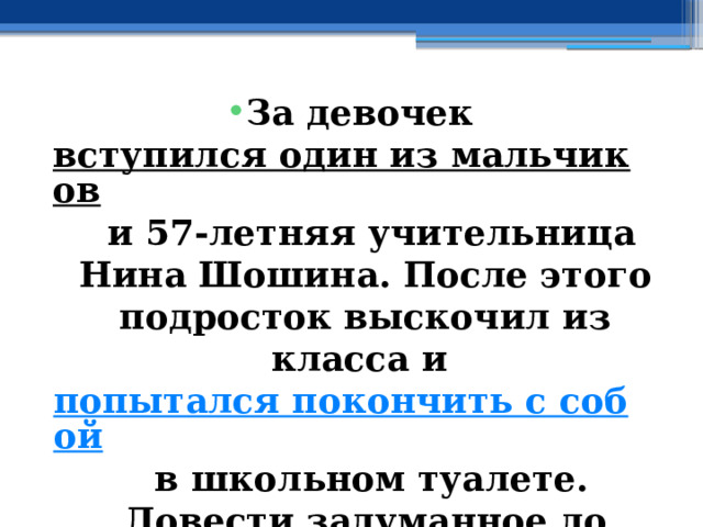 За девочек  вступился один из мальчиков  и 57-летняя учительница Нина Шошина. После этого подросток выскочил из класса и  попытался покончить с собой  в школьном туалете. Довести задуманное до конца ему не дали прибывшие на вызов сотрудники Росгвардии.  