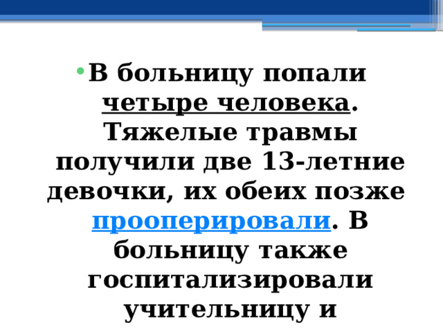 В больницу попали  четыре человека . Тяжелые травмы получили две 13-летние девочки, их обеих позже  прооперировали . В больницу также госпитализировали учительницу и пытавшегося остановить буйного подростка одноклассника. 