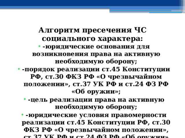 Алгоритм пресечения ЧС социального характера: -юридические основания для возникновения права на активную необходимую оборону; -порядок реализации ст.45 Конституции РФ, ст.30 ФКЗ РФ «О чрезвычайном положении», ст.37 УК РФ и ст.24 ФЗ РФ «Об оружии»; -цель реализации права на активную необходимую оборону; -юридические условия правомерности реализации ст.45 Конституции РФ, ст.30 ФКЗ РФ «О чрезвычайном положении», ст.37 УК РФ и ст.24 ФЗ РФ «Об оружии» 