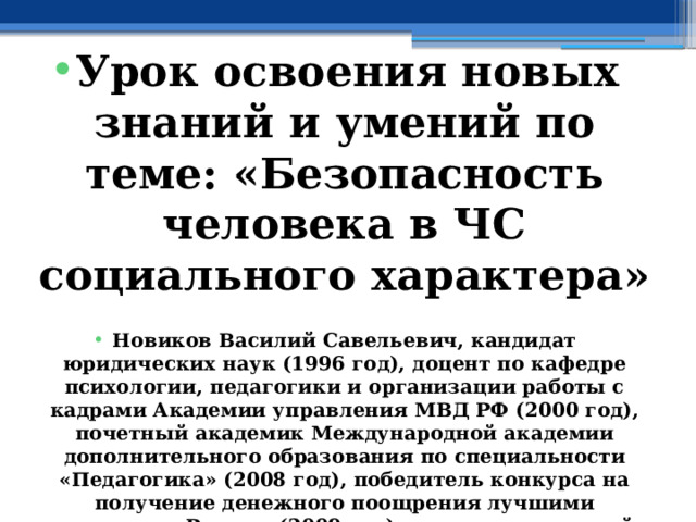  Урок освоения новых знаний и умений по теме: « Безопасность человека в ЧС социального характера »  Новиков Василий Савельевич, кандидат юридических наук (1996 год), доцент по кафедре психологии, педагогики и организации работы с кадрами Академии управления МВД РФ (2000 год), почетный академик Международной академии дополнительного образования по специальности «Педагогика» (2008 год), победитель конкурса на получение денежного поощрения лучшими учителями России (2009 год) , лауреат ежегодной премии Губернатора Московской области «Наше Подмосковье» (2016 год), учитель права и основ безопасности жизнедеятельности высшей категории (2002 год), в составе экспертного совета НС «Интеграции» (2002 год) 