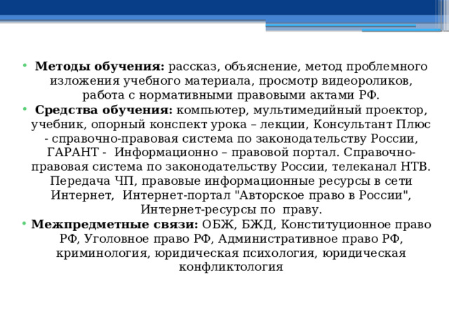  Методы обучения: рассказ, объяснение, метод проблемного изложения учебного материала, просмотр видеороликов, работа с нормативными правовыми актами РФ. Средства обучения: компьютер, мультимедийный проектор, учебник, опорный конспект урока – лекции, Консультант Плюс - справочно-правовая система по законодательству России, ГАРАНТ - Информационно – правовой портал. Справочно-правовая система по законодательству России, телеканал НТВ. Передача ЧП, правовые информационные ресурсы в сети Интернет, Интернет-портал 