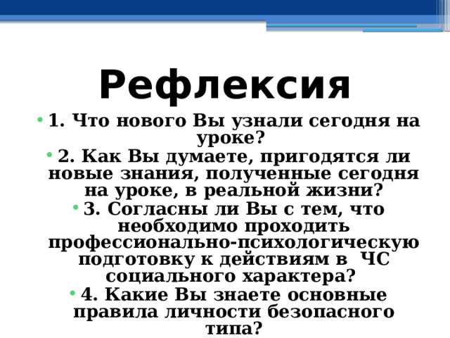 Рефлексия 1. Что нового Вы узнали сегодня на уроке? 2. Как Вы думаете, пригодятся ли новые знания, полученные сегодня на уроке, в реальной жизни? 3. Согласны ли Вы с тем, что необходимо проходить профессионально-психологическую подготовку к действиям в ЧС социального характера? 4. Какие Вы знаете основные правила личности безопасного типа? 