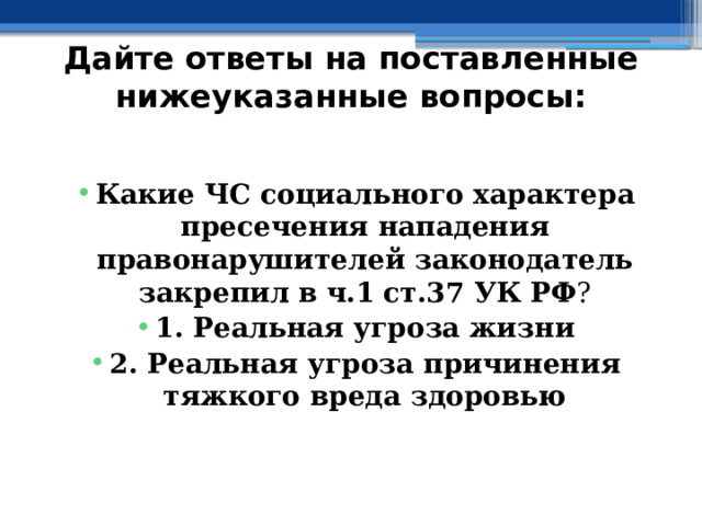 Дайте ответы на поставленные нижеуказанные вопросы: Какие ЧС социального характера пресечения нападения правонарушителей законодатель закрепил в  ч.1  ст.37 УК РФ ? 1. Реальная угроза жизни 2. Реальная угроза причинения тяжкого вреда здоровью 