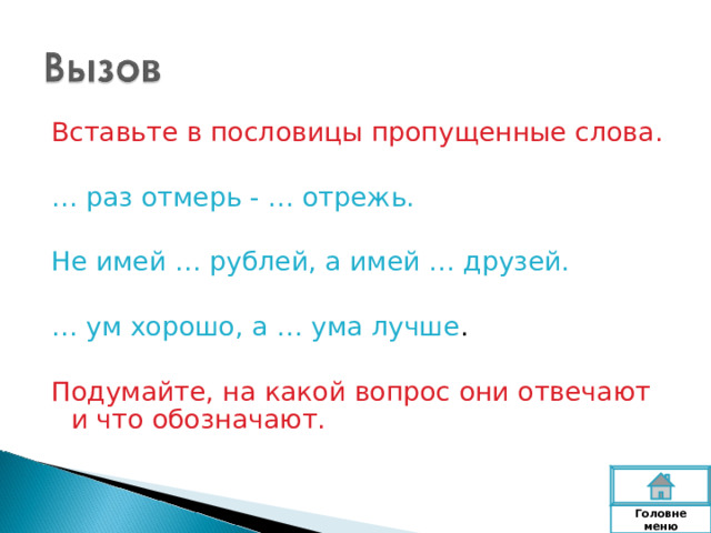 Вставьте в пословицы пропущенные слова. … раз отмерь - … отрежь. Не имей … рублей, а имей … друзей. … ум хорошо, а … ума лучше . Подумайте, на какой вопрос они отвечают и что обозначают. Головне  меню 