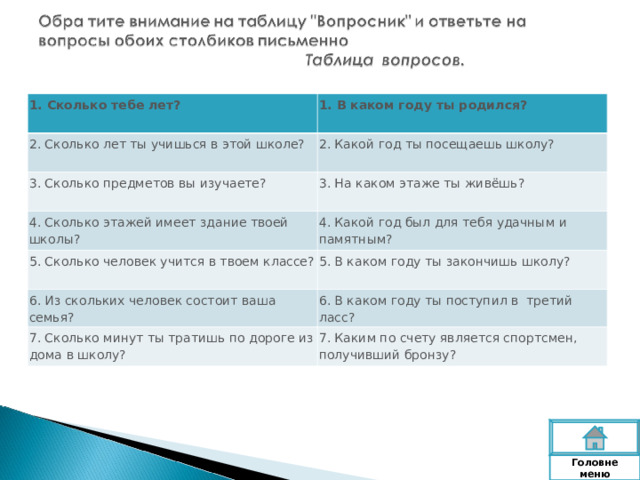 1. Сколько тебе лет? 1. В каком году ты родился? 2. Сколько лет ты учишься в этой школе? 2. Какой год ты посещаешь школу? 3. Сколько предметов вы изучаете? 3. На каком этаже ты живёшь? 4. Сколько этажей имеет здание твоей школы? 5. Сколько человек учится в твоем классе? 4. Какой год был для тебя удачным и памятным? 5. В каком году ты закончишь школу? 6. Из скольких человек состоит ваша семья? 6. В каком году ты поступил в третий ласс? 7. Сколько минут ты тратишь по дороге из дома в школу? 7. Каким по счету является спортсмен, получивший бронзу? Головне  меню 