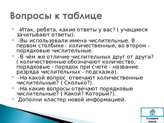   - Итак, ребята, какие ответы у вас? ( учащиеся зачитывают ответы).   -Вы использовали имена числительные. В первом столбике - количественные, во втором - порядковые числительные.   -В чём же отличие числительных друг от друга? ( количественные обозначают количество, порядковые - порядок при счете - название разряда числительных - подсказка).   -На какой вопрос  отвечают количественные числительные? ( Сколько?).    -На какие вопросы отвечают порядковые числительные? ( Какой? Который?).   Дополни кластер новой информацией.  Головне  меню 