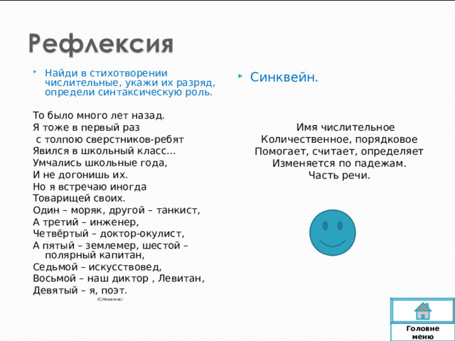 Найди в стихотворении числительные, укажи их разряд, определи синтаксическую роль. То было много лет назад. Я тоже в первый раз  с толпою сверстников-ребят Явился в школьный класс… Умчались школьные года, И не догонишь их. Но я встречаю иногда Товарищей своих. Один – моряк, другой – танкист, А третий – инженер, Четвёртый – доктор-окулист, А пятый – землемер, шестой – полярный капитан, Седьмой – искусствовед, Восьмой – наш диктор , Левитан, Девятый – я, поэт.  (С,Михалков) Синквейн.  Имя числительное Количественное, порядковое Помогает, считает, определяет Изменяется по падежам. Часть речи. Головне  меню 