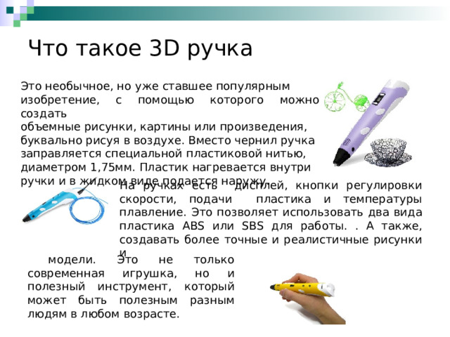 Что такое 3 D ручка Это необычное, но уже ставшее популярным изобретение, с помощью которого можно создать объемные рисунки, картины или произведения, буквально рисуя в воздухе. Вместо чернил ручка заправляется специальной пластиковой нитью, диаметром 1,75мм. Пластик нагревается внутри ручки и в жидком виде подается наружу. На ручках есть дисплей, кнопки регулировки скорости, подачи пластика и температуры плавление. Это позволяет использовать два вида пластика ABS или SBS для работы. . А также, создавать более точные и реалистичные рисунки и  модели. Это не только современная игрушка, но и полезный инструмент, который может быть полезным разным людям в любом возрасте. 
