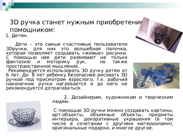    3D ручка станет нужным приобретением и помощником:     1. Детям.  Дети – это самые счастливые пользователи 3Dручки, для них это волшебная палочка, которая позволяет создавать «живые» рисунки. С помощью нее дети развивают не только фантазию и моторику рук, но также пространственное мышление.  Рекомендуется использовать 3D ручку детям от 6 лет. До 8 лет ребенку безопаснее рисовать 3D ручкой под присмотром взрослого, т.к. рабочий наконечник ручки нагревается и до него не рекомендуется дотрагиваться.  2. Дизайнерам, художникам и творческим людям.  С помощью 3 D ручки можно создавать картины, арт-объекты, объемные объекты, предметы интерьера, декоративные украшения (в том числе в сочетании с другими материалами), оригинальные подарки, и многое другое. 