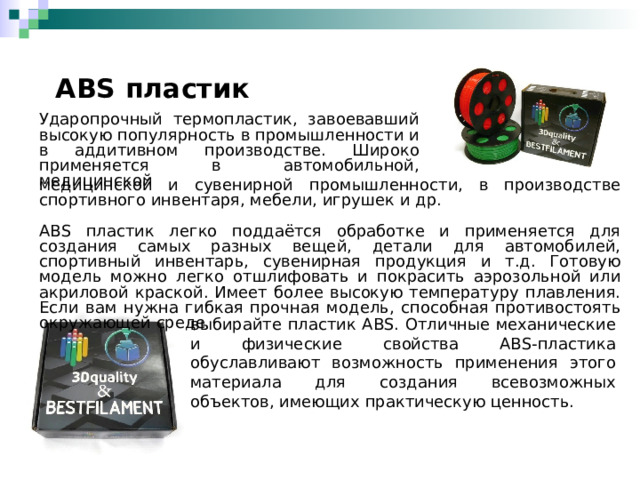  ABS пластик Ударопрочный термопластик, завоевавший высокую популярность в промышленности и в аддитивном производстве. Широко применяется в автомобильной, медицинской медицинской и сувенирной промышленности, в производстве спортивного инвентаря, мебели, игрушек и др. ABS пластик легко поддаётся обработке и применяется для создания самых разных вещей, детали для автомобилей, спортивный инвентарь, сувенирная продукция и т.д. Готовую модель можно легко отшлифовать и покрасить аэрозольной или акриловой краской. Имеет более высокую температуру плавления. Если вам нужна гибкая прочная модель, способная противостоять окружающей среде выбирайте пластик ABS. Отличные механические и физические свойства ABS-пластика обуславливают возможность применения этого материала для создания всевозможных объектов, имеющих практическую ценность. 