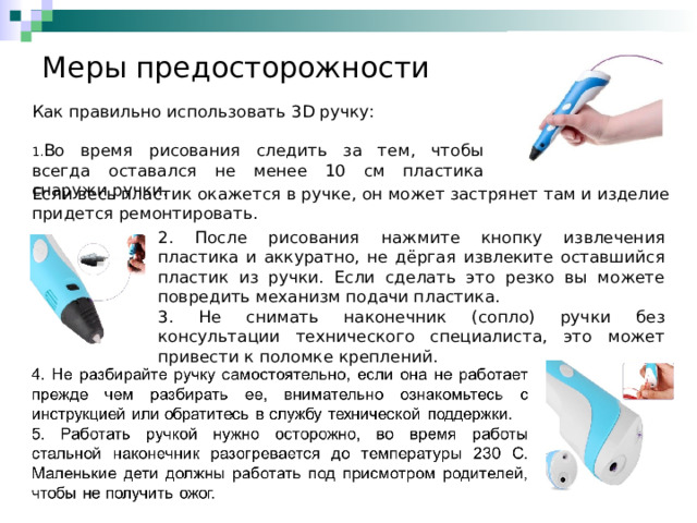 Меры предосторожности Как правильно использовать 3 D ручку: Во время рисования следить за тем, чтобы всегда оставался не менее 10 см пластика снаружи ручки. Если весь пластик окажется в ручке, он может застрянет там и изделие придется ремонтировать. 2. После рисования нажмите кнопку извлечения пластика и аккуратно, не дёргая извлеките оставшийся пластик из ручки. Если сделать это резко вы можете повредить механизм подачи пластика. 3. Не снимать наконечник (сопло) ручки без консультации технического специалиста, это может привести к поломке креплений. 