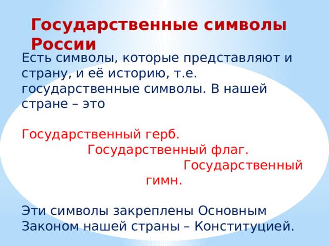 Государственные символы России Есть символы, которые представляют и страну, и её историю, т.е. государственные символы. В нашей стране – это Государственный герб.  Государственный флаг.  Государственный гимн. Эти символы закреплены Основным Законом нашей страны – Конституцией. 
