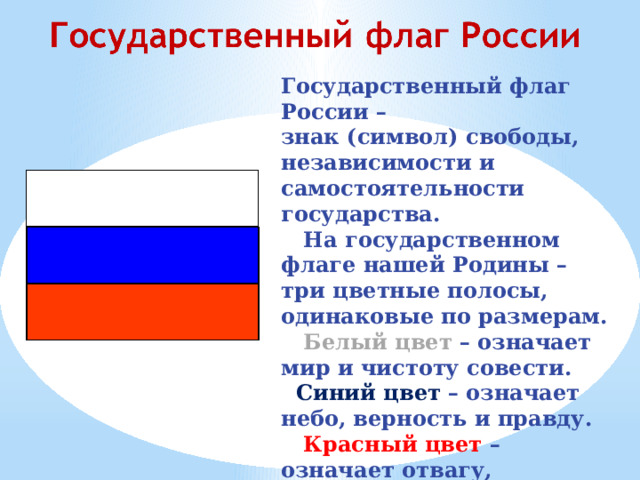 Государственный флаг России – знак (символ) свободы, независимости и самостоятельности государства.  На государственном флаге нашей Родины – три цветные полосы, одинаковые по размерам.  Белый цвет – означает мир и чистоту совести.  Синий цвет – означает небо, верность и правду.  Красный цвет – означает отвагу, мужество и героизм. 