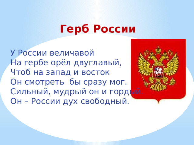  Герб России У России величавой На гербе орёл двуглавый, Чтоб на запад и восток Он смотреть бы сразу мог. Сильный, мудрый он и гордый. Он – России дух свободный. 