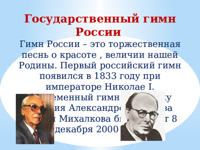 Государственный гимн России Гимн России – это торжественная песнь о красоте , величии нашей Родины. Первый российский гимн появился в 1833 году при императоре Николае I. Современный гимн на музыку Георгия Александрова и слова Сергея Михалкова был принят 8 декабря 2000 года. 