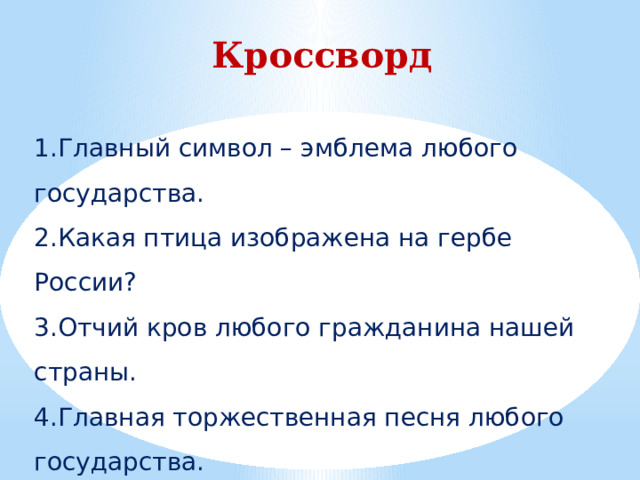 Кроссворд  1.Главный символ – эмблема любого государства. 2.Какая птица изображена на гербе России? 3.Отчий кров любого гражданина нашей страны. 4.Главная торжественная песня любого государства. 5.Люди проживающие в какой-либо стране. 6.Государственный символ из ткани. 