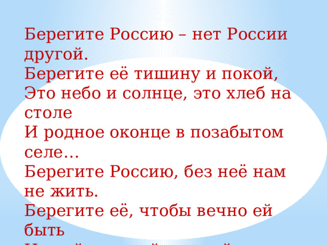 Берегите Россию – нет России другой. Берегите её тишину и покой, Это небо и солнце, это хлеб на столе И родное оконце в позабытом селе… Берегите Россию, без неё нам не жить. Берегите её, чтобы вечно ей быть Нашей правдой и силой, Всею нашей судьбой. Берегите Россию – нет России другой! 
