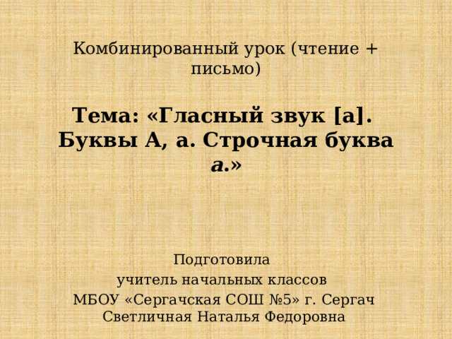 Комбинированный урок (чтение + письмо)   Тема: «Гласный звук [а].  Буквы А, а. Строчная буква а .» Подготовила учитель начальных классов МБОУ «Сергачская СОШ №5» г. Сергач Светличная Наталья Федоровна 