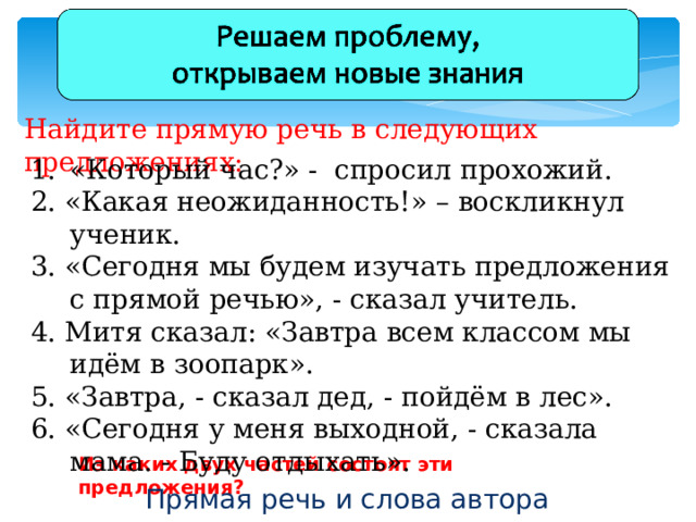 Найдите прямую речь в следующих предложениях: «Который час?» - спросил прохожий. 2. «Какая неожиданность!» – воскликнул ученик. 3. «Сегодня мы будем изучать предложения с прямой речью», - сказал учитель. 4. Митя сказал: «Завтра всем классом мы идём в зоопарк». 5. «Завтра, - сказал дед, - пойдём в лес». 6. «Сегодня у меня выходной, - сказала мама. - Буду отдыхать». Из каких двух частей состоят эти предложения? Прямая речь и слова автора 