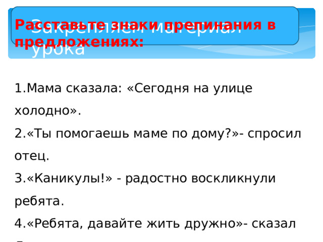 Закрепляем материал урока Расставьте знаки препинания в предложениях: Мама сказала: «Сегодня на улице холодно». «Ты помогаешь маме по дому?»- спросил отец. «Каникулы!» - радостно воскликнули ребята. «Ребята, давайте жить дружно»- сказал Леопольд. «Наконец-то весна!- воскликнула Герда.- Скоро зацветут розы» 