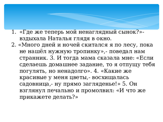 «Где же теперь мой ненаглядный сынок?»- вздыхала Наталья глядя в окно. 2. «Много дней и ночей скитался я по лесу, пока не нашёл нужную тропинку»,- поведал нам странник. 3. И тогда мама сказала мне: «Если сделаешь домашнее задание, то я отпущу тебя погулять, но ненадолго». 4. «Какие же красивые у меня цветы,- восхищалась садовница,- ну прямо загляденье!» 5. Он взглянул печально и промолвил: «И что же прикажете делать?» 