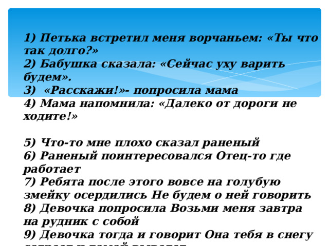 1) Петька встретил меня ворчаньем: «Ты что так долго?» 2) Бабушка сказала: «Сейчас уху варить будем». 3)  «Расскажи!»- попросила мама 4) Мама напомнила: «Далеко от дороги не ходите!»  5) Что-то мне плохо сказал раненый 6) Раненый поинтересовался Отец-то где работает 7) Ребята после этого вовсе на голубую змейку осердились Не будем о ней говорить 8) Девочка попросила Возьми меня завтра на рудник с собой 9) Девочка тогда и говорит Она тебя в снегу согреет и домой выведет 10) А как же зимой в лесу ночевать станешь спрашивает Даренка 